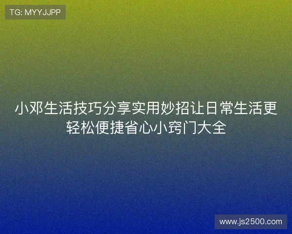 小邓生活技巧分享实用妙招让日常生活更轻松便捷省心小窍门大全